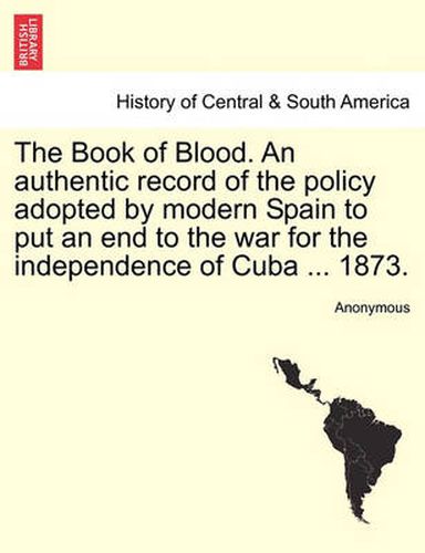 Cover image for The Book of Blood. an Authentic Record of the Policy Adopted by Modern Spain to Put an End to the War for the Independence of Cuba ... 1873.