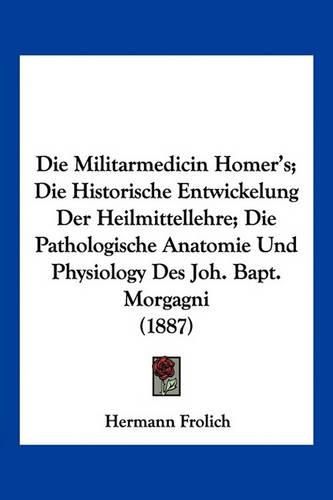 Die Militarmedicin Homer's; Die Historische Entwickelung Der Heilmittellehre; Die Pathologische Anatomie Und Physiology Des Joh. Bapt. Morgagni (1887)