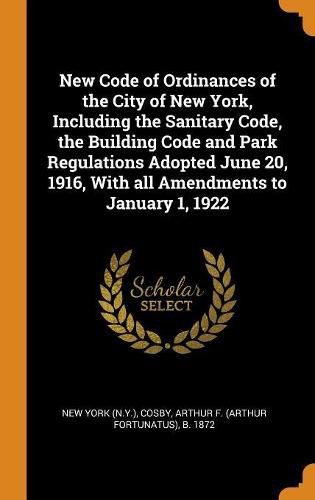 Cover image for New Code of Ordinances of the City of New York, Including the Sanitary Code, the Building Code and Park Regulations Adopted June 20, 1916, with All Amendments to January 1, 1922