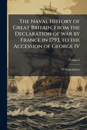 Cover image for The Naval History of Great Britain, from the Declaration of War by France in 1793, to the Accession of George IV: A New Ed., with Additions and Notes, Bringing the Work Down to 1827