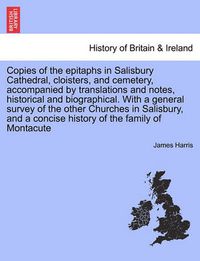 Cover image for Copies of the Epitaphs in Salisbury Cathedral, Cloisters, and Cemetery, Accompanied by Translations and Notes, Historical and Biographical. with a General Survey of the Other Churches in Salisbury, and a Concise History of the Family of Montacute