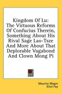 Cover image for Kingdom of Lu: The Virtuous Reforms of Confucius Therein, Something about His Rival Sage Lao-Tsze and More about That Deplorable Vagabond and Clown Mong Pi