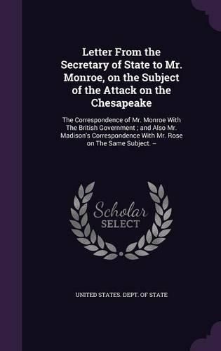 Cover image for Letter from the Secretary of State to Mr. Monroe, on the Subject of the Attack on the Chesapeake: The Correspondence of Mr. Monroe with the British Government; And Also Mr. Madison's Correspondence with Mr. Rose on the Same Subject. --