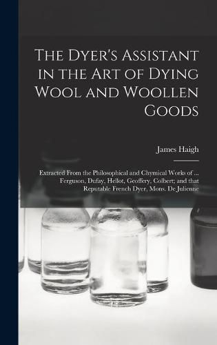 Cover image for The Dyer's Assistant in the Art of Dying Wool and Woollen Goods: Extracted From the Philosophical and Chymical Works of ... Ferguson, Dufay, Hellot, Geoffery, Colbert; and That Reputable French Dyer, Mons. De Julienne