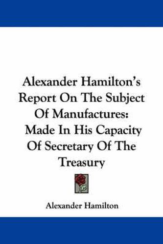 Cover image for Alexander Hamilton's Report on the Subject of Manufactures: Made in His Capacity of Secretary of the Treasury