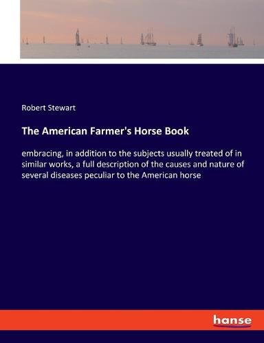 The American Farmer's Horse Book: embracing, in addition to the subjects usually treated of in similar works, a full description of the causes and nature of several diseases peculiar to the American horse