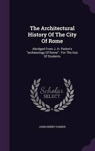 The Architectural History of the City of Rome: Abridged from J. H. Parker's Archaeology of Rome: For the Use of Students