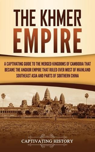 The Khmer Empire: A Captivating Guide to the Merged Kingdoms of Cambodia That Became the Angkor Empire That Ruled over Most of Mainland Southeast Asia and Parts of Southern China