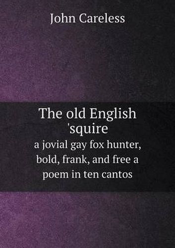 Cover image for The old English 'squire a jovial gay fox hunter, bold, frank, and free a poem in ten cantos