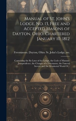 Cover image for Manual of St. John's Lodge, No. 13, Free and Accepted Masons of Dayton, Ohio. Chartered January 10, 1812; Containing the By-laws of the Lodge, the Code of Masonic Jurisprudence, the Charges of a Freemason, the Funeral Service and the Monitorial Work Of...