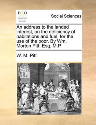 Cover image for An Address to the Landed Interest, on the Deficiency of Habitations and Fuel, for the Use of the Poor. by Wm. Morton Pitt, Esq. M.P.