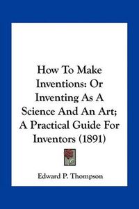 Cover image for How to Make Inventions: Or Inventing as a Science and an Art; A Practical Guide for Inventors (1891)