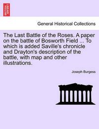 Cover image for The Last Battle of the Roses. a Paper on the Battle of Bosworth Field ... to Which Is Added Saville's Chronicle and Drayton's Description of the Battle, with Map and Other Illustrations.