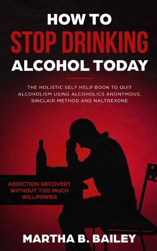 Cover image for How To Stop Drinking Alcohol Today: The Holistic Self Help Book To Quit Alcoholism Using Alcoholics Anonymous, Sinclair Method and Naltrexone (Addiction Recovery Without Too Much Willpower)