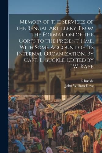 Cover image for Memoir of the Services of the Bengal Artillery, From the Formation of the Corps to the Present Time, With Some Account of its Internal Organization. By Capt. E. Buckle. Edited by J.W. Kaye