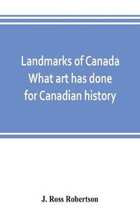 Cover image for Landmarks of Canada. What art has done for Canadian history; a guide to the J. Ross Robertson historical collection in the Public reference library, Toronto, Canada. This catalogue of the collection covers three thousand seven hundred illustrations and inc