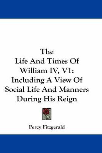 Cover image for The Life and Times of William IV, V1: Including a View of Social Life and Manners During His Reign