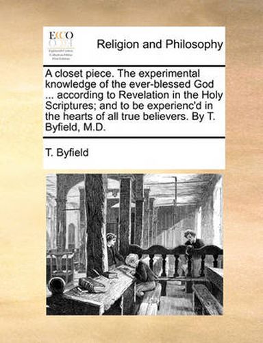 Cover image for A Closet Piece. the Experimental Knowledge of the Ever-Blessed God ... According to Revelation in the Holy Scriptures; And to Be Experienc'd in the Hearts of All True Believers. by T. Byfield, M.D.