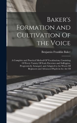 Cover image for Baker's Formation and Cultivation Of the Voice; a Complete and Practical Method Of Vocalization, Consisting Of Every Variety Of Scale Exercises and Solfeggios, Progressively Arranged, and Adapted to the Wants Of Beginners and Advanced Pupils in the art Of