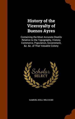 History of the Viceroyalty of Buenos Ayres: Containing the Most Accurate Deatils Relative to the Topography, History, Commerce, Population, Government, &C. &C. of That Valuable Colony