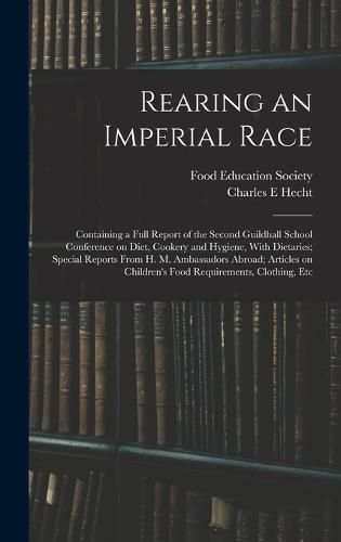 Cover image for Rearing an Imperial Race; Containing a Full Report of the Second Guildhall School Conference on Diet, Cookery and Hygiene, With Dietaries; Special Reports From H. M. Ambassadors Abroad; Articles on Children's Food Requirements, Clothing, Etc