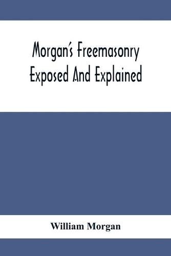 Morgan'S Freemasonry Exposed And Explained; Showing The Origin, History And Nature Of Masonry, Its Effects On The Government, And The Christian Religion And Containing A Key To All The Degrees Of Freemasonry, Giving A Clear And Correct View Of The Manner O