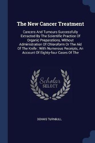 Cover image for The New Cancer Treatment: Cancers and Tumours Successfully Extracted by the Scientific Practice of Organic Preparations, Without Administration of Chloroform or the Aid of the Knife: With Numerous Receipts, an Account of Eighty-Four Cases of the