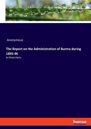 Cover image for The Report on the Administration of Burma during 1895-96: In three Parts