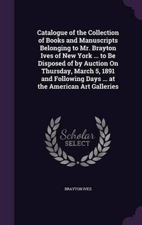 Cover image for Catalogue of the Collection of Books and Manuscripts Belonging to Mr. Brayton Ives of New York ... to Be Disposed of by Auction on Thursday, March 5, 1891 and Following Days ... at the American Art Galleries