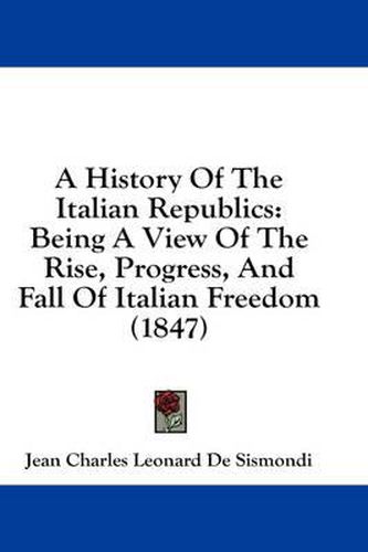 Cover image for A History of the Italian Republics: Being a View of the Rise, Progress, and Fall of Italian Freedom (1847)