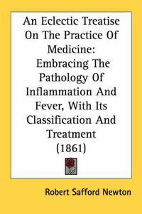 Cover image for An Eclectic Treatise on the Practice of Medicine: Embracing the Pathology of Inflammation and Fever, with Its Classification and Treatment (1861)