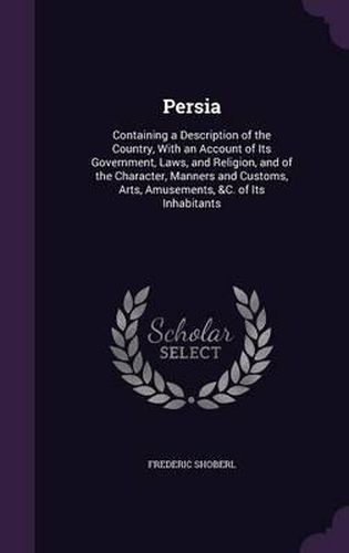 Persia: Containing a Description of the Country, with an Account of Its Government, Laws, and Religion, and of the Character, Manners and Customs, Arts, Amusements, &C. of Its Inhabitants