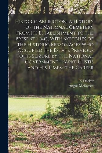 Historic Arlington. A History of the National Cemetery From its Establishment to the Present Time, With Sketches of the Historic Personages who Occupied the Estate Previous to its Seizure by the National Government--Parke Custis and his Times--the Career