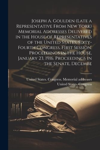 Cover image for Joseph A. Goulden (late a Representative From New York) Memorial Addresses Delivered in the House of Representatives of the United States, Sixty-fourth Congress, First Session. Proceedings in the House, January 23, 1916. Proceedings in the Senate, Decembe