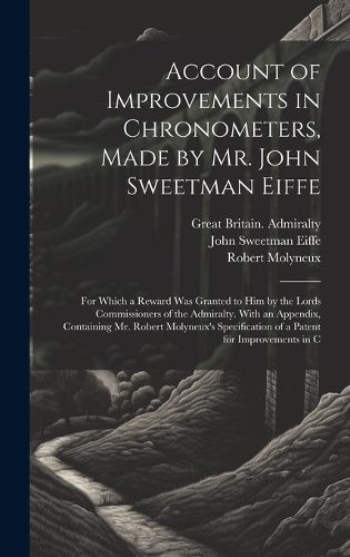 Cover image for Account of Improvements in Chronometers, Made by Mr. John Sweetman Eiffe; for Which a Reward was Granted to him by the Lords Commissioners of the Admiralty. With an Appendix, Containing Mr. Robert Molyneux's Specification of a Patent for Improvements in C