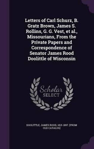 Letters of Carl Schurz, B. Gratz Brown, James S. Rollins, G. G. Vest, et al., Missourians, from the Private Papers and Correspondence of Senator James Rood Doolittle of Wisconsin