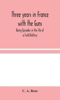 Cover image for Three years in France with the Guns: Being Episodes in the life of a Field Battery