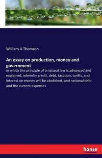 Cover image for An essay on production, money and government: in which the principle of a natural law is advanced and explained, whereby credit, debt, taxation, tariffs, and interest on money will be abolished, and national debt and the current expenses