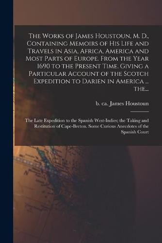 Cover image for The Works of James Houstoun, M. D., Containing Memoirs of His Life and Travels in Asia, Africa, America and Most Parts of Europe. From the Year 1690 to the Present Time. Giving a Particular Account of the Scotch Expedition to Darien in America ... The...