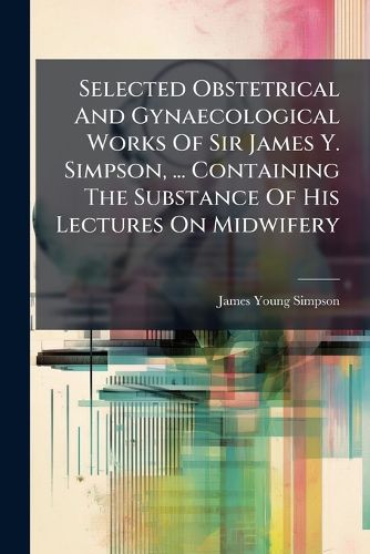 Cover image for Selected Obstetrical And Gynaecological Works Of Sir James Y. Simpson, ... Containing The Substance Of His Lectures On Midwifery