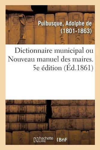 Dictionnaire Municipal Ou Nouveau Manuel Des Maires. 5e Edition: Dispositions de l'Administration Des Communes, Fabriques, Etablissements de Bienfaisance