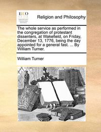 Cover image for The Whole Service as Performed in the Congregation of Protestant Dissenters, at Wakefield, on Friday, December 13, 1776, Being the Day Appointed for a General Fast. ... by William Turner.