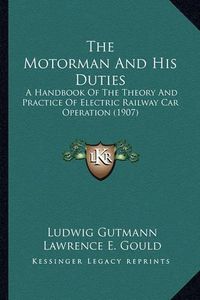 Cover image for The Motorman and His Duties the Motorman and His Duties: A Handbook of the Theory and Practice of Electric Railway Caa Handbook of the Theory and Practice of Electric Railway Car Operation (1907) R Operation (1907)