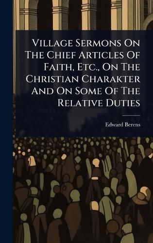 Cover image for Village Sermons On The Chief Articles Of Faith, Etc., On The Christian Charakter And On Some Of The Relative Duties