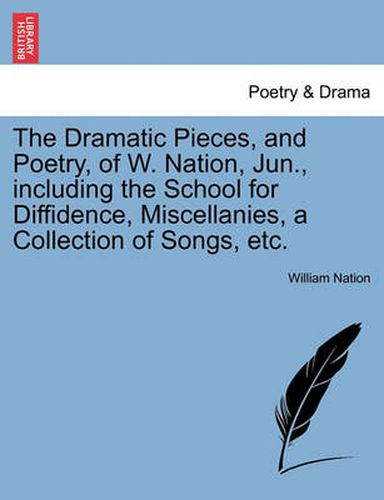 Cover image for The Dramatic Pieces, and Poetry, of W. Nation, Jun., Including the School for Diffidence, Miscellanies, a Collection of Songs, Etc.