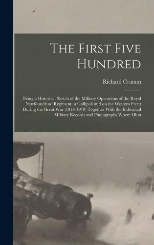 Cover image for The First Five Hundred; Being a Historical Sketch of the Military Operations of the Royal Newfoundland Regiment in Gallipoli and on the Western Front During the Great War (1914-1918) Together With the Individual Military Records and Photographs Where Obta