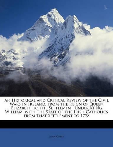 An Historical and Critical Review of the Civil Wars in Ireland, from the Reign of Queen Elizabeth to the Settlement Under KI Ng William. with the State of the Irish Catholics from That Settlement to 1778