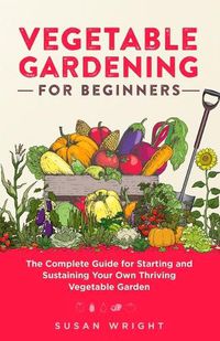 Cover image for Vegetable Gardening For Beginners: The Complete Guide for Starting and Sustaining Your Own Thriving Vegetable Garden