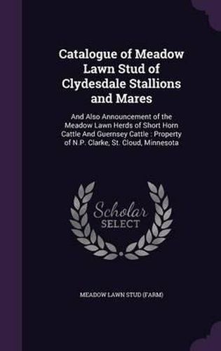 Cover image for Catalogue of Meadow Lawn Stud of Clydesdale Stallions and Mares: And Also Announcement of the Meadow Lawn Herds of Short Horn Cattle and Guernsey Cattle: Property of N.P. Clarke, St. Cloud, Minnesota