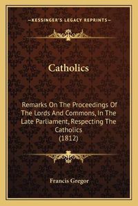 Cover image for Catholics: Remarks on the Proceedings of the Lords and Commons, in the Late Parliament, Respecting the Catholics (1812)